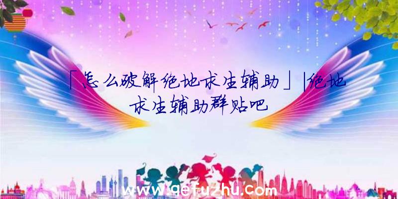 「怎么破解绝地求生辅助」|绝地求生辅助群贴吧